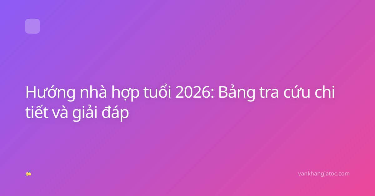 Hướng nhà hợp tuổi 2026: Bảng tra cứu chi tiết và giải đáp