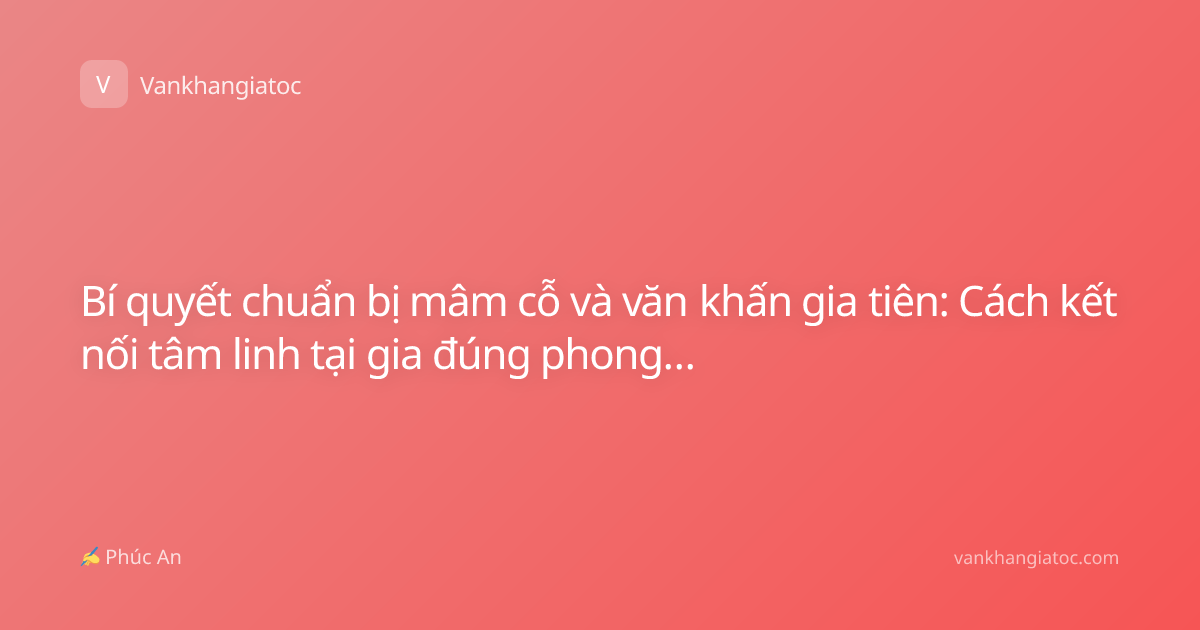Bí quyết chuẩn bị mâm cỗ và văn khấn gia tiên: Cách kết nối tâm linh tại gia đúng phong tục