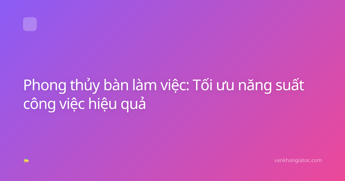 Phong thủy bàn làm việc: Tối ưu năng suất công việc hiệu quả