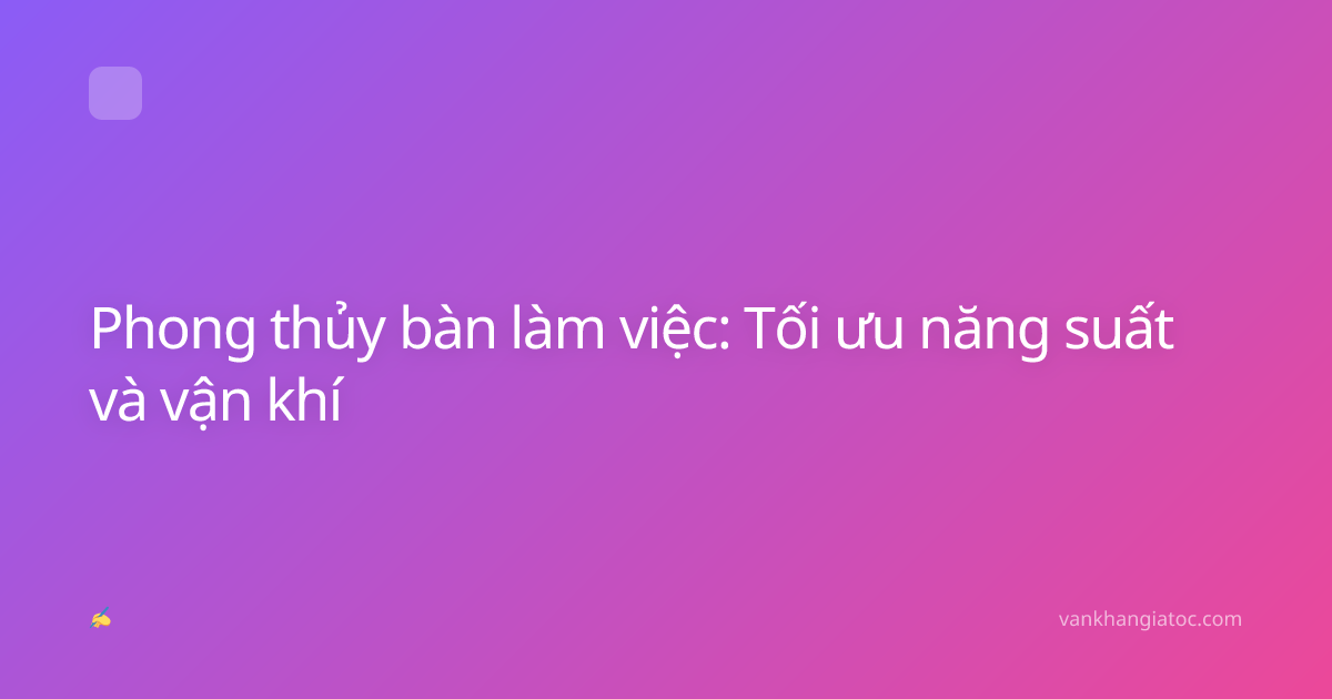 Phong thủy bàn làm việc: Tối ưu năng suất và vận khí