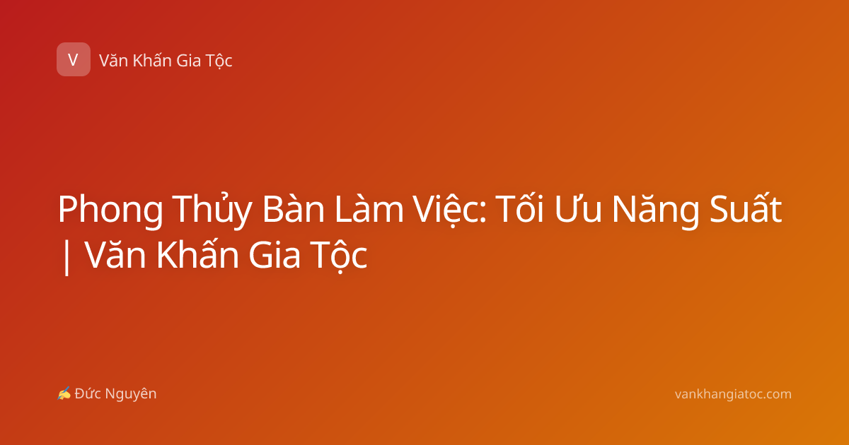 Phong Thủy Bàn Làm Việc: Tối Ưu Năng Suất | Văn Khấn Gia Tộc
