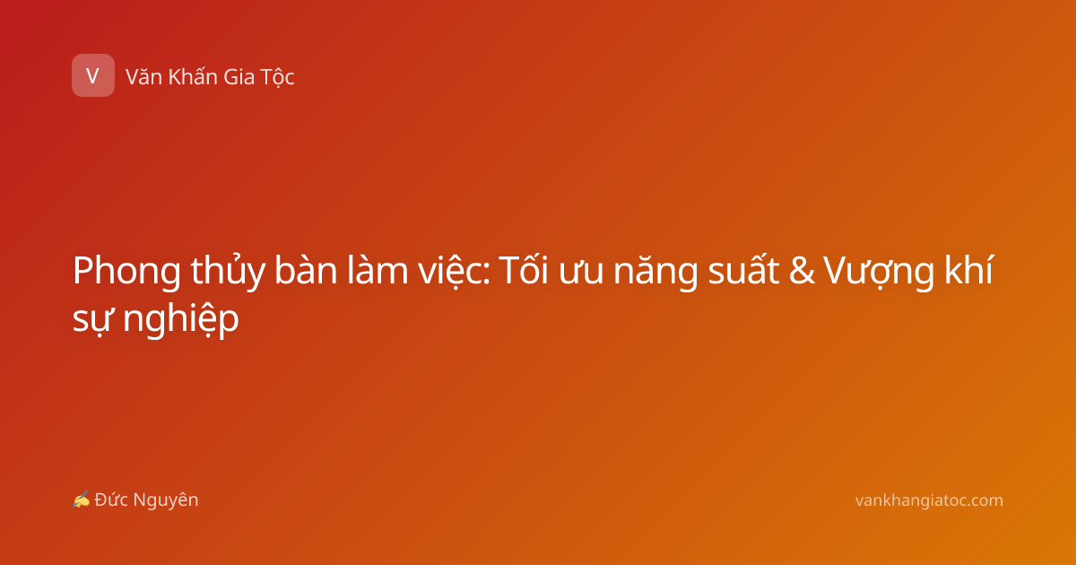 Phong thủy bàn làm việc: Tối ưu năng suất & Vượng khí sự nghiệp
