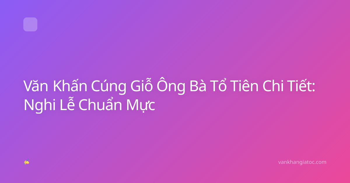 Văn Khấn Cúng Giỗ Ông Bà Tổ Tiên Chi Tiết: Nghi Lễ Chuẩn Mực