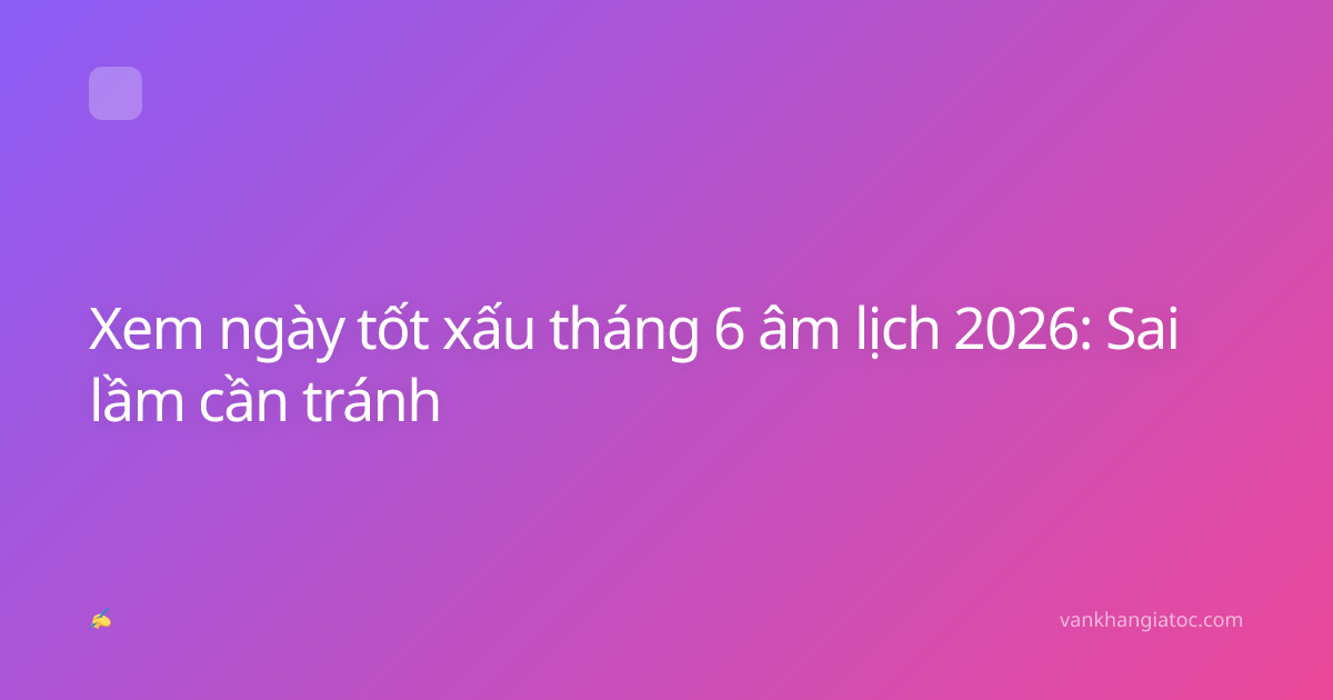 Xem ngày tốt xấu tháng 6 âm lịch 2026: Sai lầm cần tránh