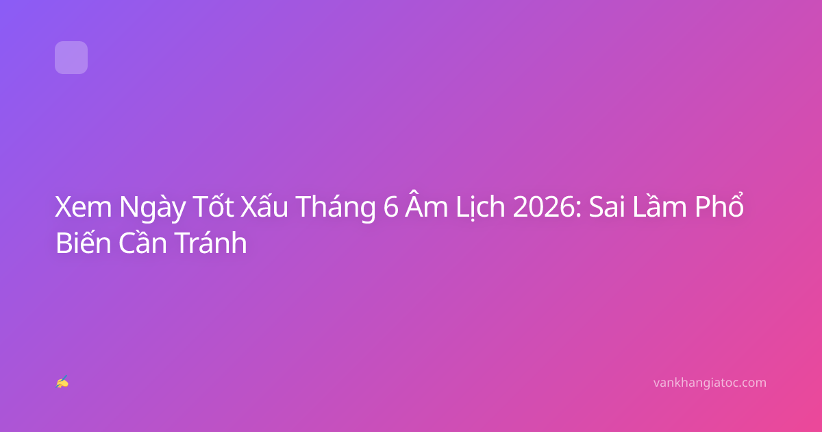 Xem Ngày Tốt Xấu Tháng 6 Âm Lịch 2026: Sai Lầm Phổ Biến Cần Tránh