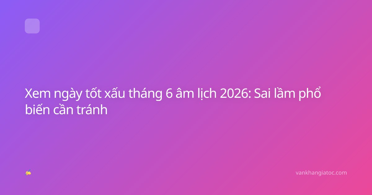 Xem ngày tốt xấu tháng 6 âm lịch 2026: Sai lầm phổ biến cần tránh