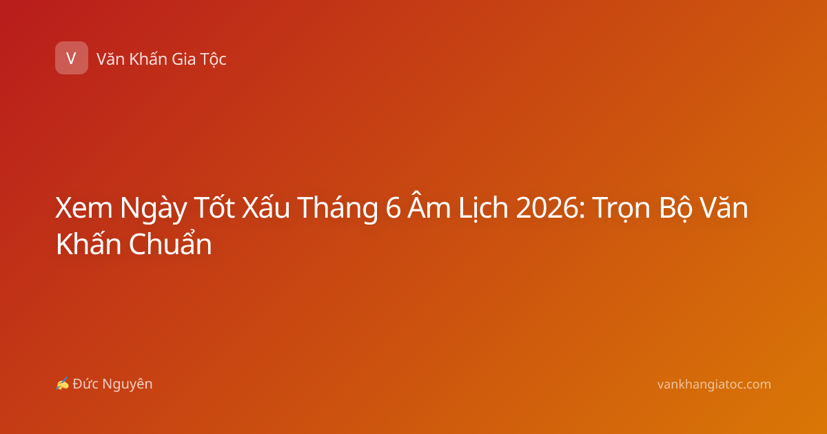 Xem Ngày Tốt Xấu Tháng 6 Âm Lịch 2026: Trọn Bộ Văn Khấn Chuẩn